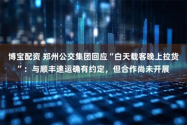 博宝配资 郑州公交集团回应“白天载客晚上拉货”：与顺丰速运确有约定，但合作尚未开展