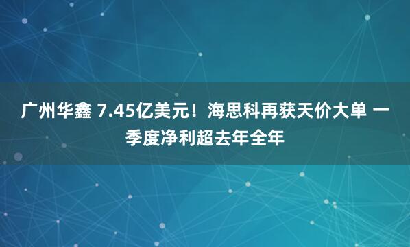 广州华鑫 7.45亿美元！海思科再获天价大单 一季度净利超去年全年